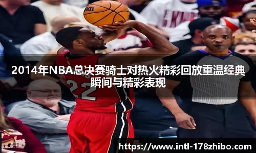 2014年NBA总决赛骑士对热火精彩回放重温经典瞬间与精彩表现